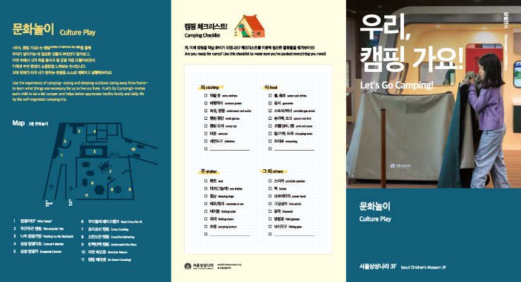 문화놀이 <우리, 캠핑 가요!>는 캠핑(야외에서 머무르며 먹고 자는 생활)을 통해 우리가 살아가는 데 필요한 것들이 무엇인지 알아보고, 자연 속에서 내가 먹을 음식과 잘 곳을 직접 만들어보면서 가족과 주변 환경의 소중함을 느껴보는 전시입니다. 꼬마 캠퍼가 되어 내가 원하는 캠핑을 스스로 계획하고 실행해보아요! [지도 3층 문화놀이]1 캠핑이란?, 2 두근두근 캠핑, 3 나의 캠핑가방, 4 상상 캠핑마트, 5 상상 캠핑카, 6 우리들의 베이스캠프, 7 요리조리 캠핑, 8 도란도란 캠핑, 9 반짝반짝 캠핑, 10 자연 속으로, 11 캠핑 에티켓 [캠핑 체크리스트!] 자, 이제 캠핑을 떠날 준비가 되었나요? 체크리스트를 이용해 필요한 물품들을 챙겨보아요! [의]여벌 옷, 바람막이, 속옷, 양말, 캠핑 장갑, 캠핑 모자, 비옷, 세면도구 ,(빈칸) [식]물, 음료, 음식, 스토브/버너, 숟가락, 포크, 코펠(냄비, 팬), 칼/가위, 도마, 조미료,(빈칸) [주]텐트, 타프(그늘막), 침낭, 매트/침대, 테이블, 의자, 조명,(빈칸) 그 외-스피커, 책, 보조배터리, 구급상자, 장작, 망원경, 낚시도구,(빈칸) 우리, 캠핑가요! 문화놀이 서울상상나라 3F 상설전시 